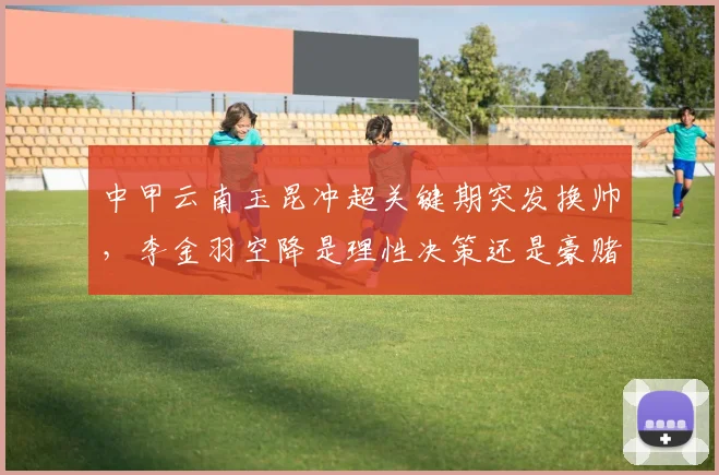 中甲云南玉昆冲超关键期突发换帅,李金羽空降是理性决策还是豪赌?