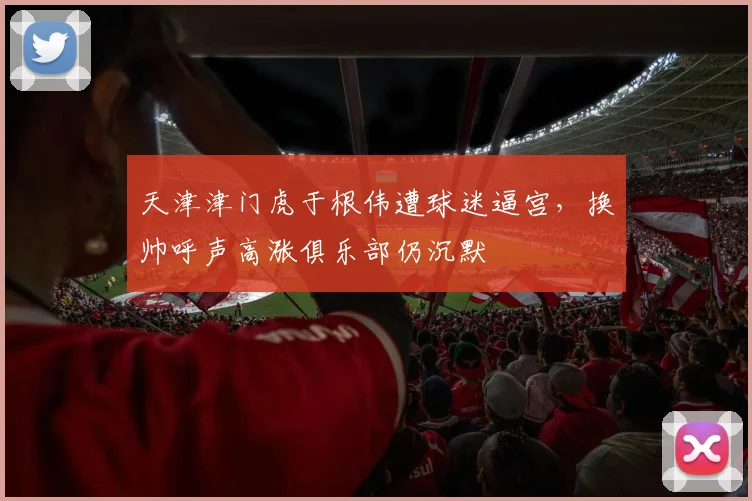 天津津门虎于根伟遭球迷逼宫，换帅呼声高涨俱乐部仍沉默