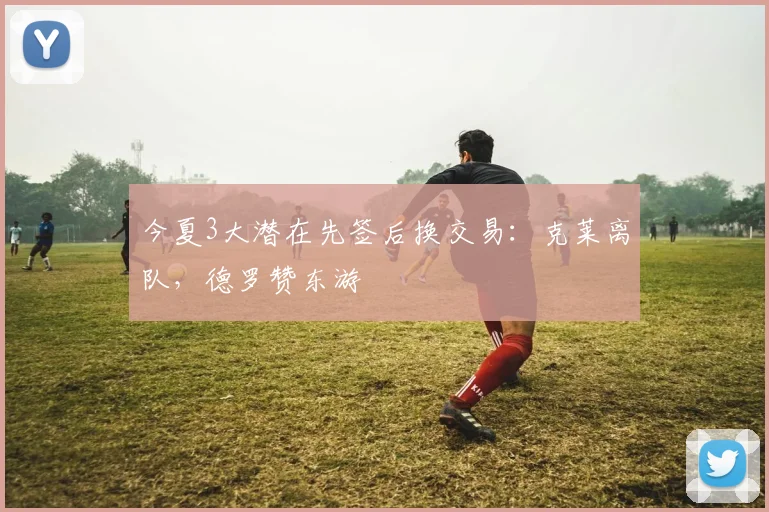 今夏3大潜在先签后换交易：克莱离队，德罗赞东游