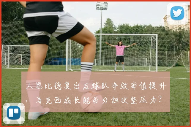 人恩比德复出后球队净效率值提升,马克西成长能否分担攻坚压力?