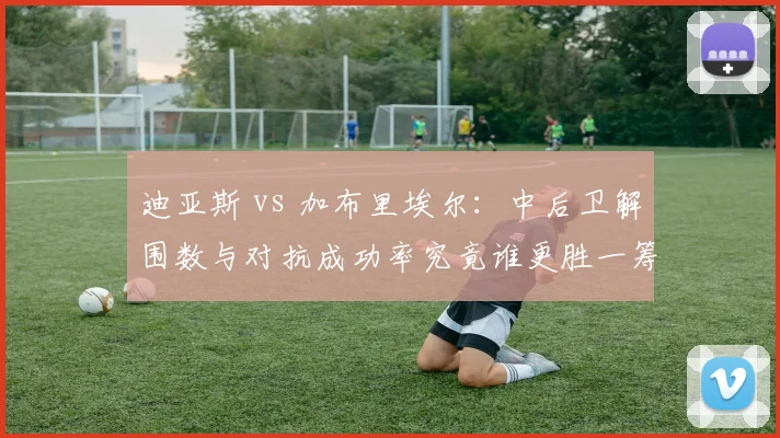 迪亚斯 vs 加布里埃尔：中后卫解围数与对抗成功率究竟谁更胜一筹