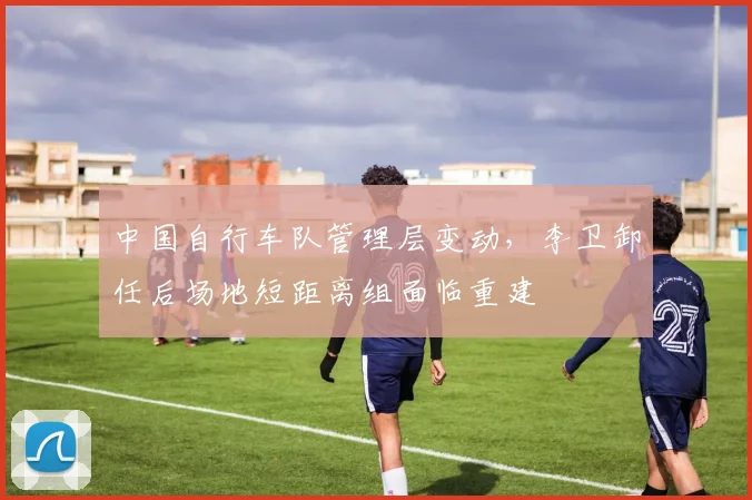 中国自行车队管理层变动，李卫卸任后场地短距离组面临重建
